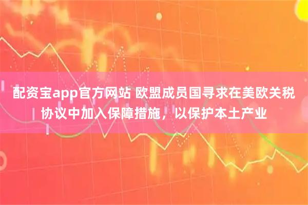 配资宝app官方网站 欧盟成员国寻求在美欧关税协议中加入保障措施，以保护本土产业