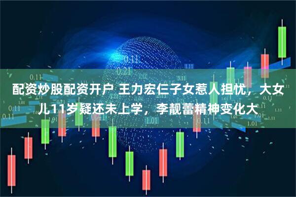 配资炒股配资开户 王力宏仨子女惹人担忧，大女儿11岁疑还未上学，李靓蕾精神变化大