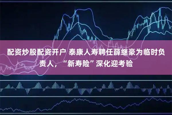 配资炒股配资开户 泰康人寿聘任薛继豪为临时负责人，“新寿险”深化迎考验