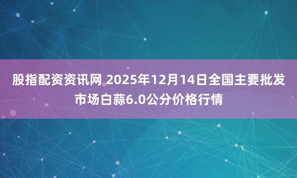 股指配资资讯网 2025年12月14日全国主要批发市场白蒜6.0公分价格行情