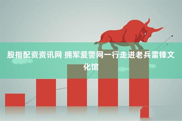 股指配资资讯网 拥军爱警网一行走进老兵雷锋文化馆