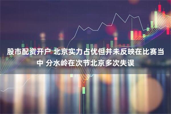 股市配资开户 北京实力占优但并未反映在比赛当中 分水岭在次节北京多次失误
