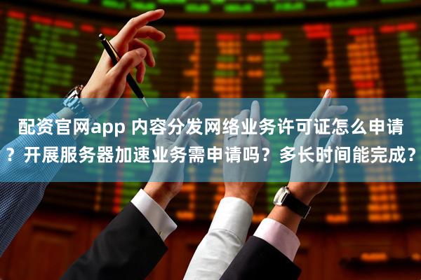 配资官网app 内容分发网络业务许可证怎么申请？开展服务器加速业务需申请吗？多长时间能完成？