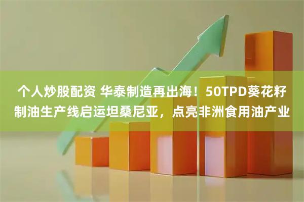 个人炒股配资 华泰制造再出海！50TPD葵花籽制油生产线启运坦桑尼亚，点亮非洲食用油产业
