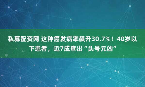 私募配资网 这种癌发病率飙升30.7%！40岁以下患者，近7成查出“头号元凶”