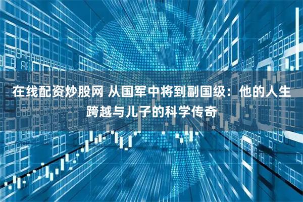 在线配资炒股网 从国军中将到副国级：他的人生跨越与儿子的科学传奇