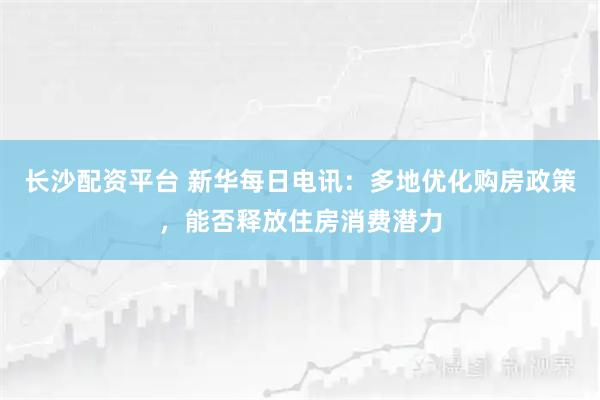 长沙配资平台 新华每日电讯：多地优化购房政策，能否释放住房消费潜力