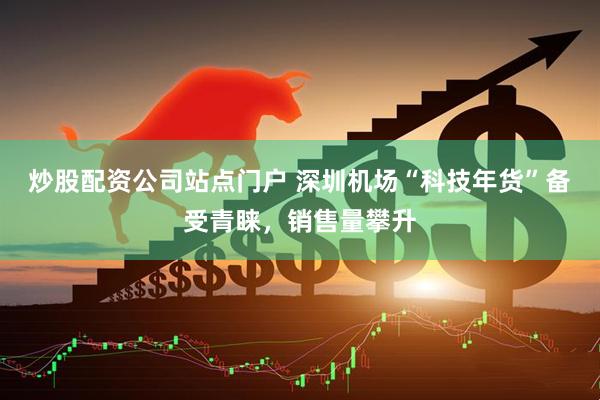 炒股配资公司站点门户 深圳机场“科技年货”备受青睐，销售量攀升