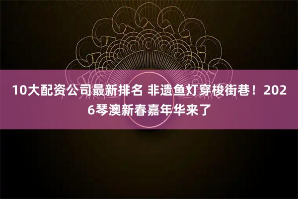 10大配资公司最新排名 非遗鱼灯穿梭街巷！2026琴澳新春嘉年华来了