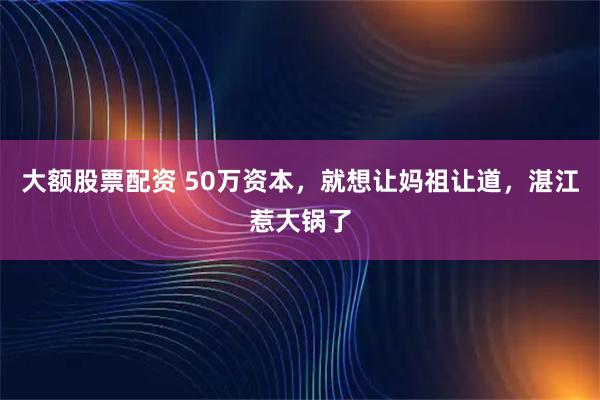 大额股票配资 50万资本，就想让妈祖让道，湛江惹大锅了