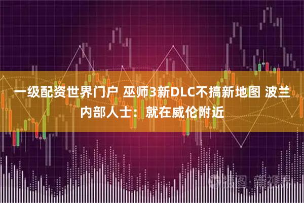 一级配资世界门户 巫师3新DLC不搞新地图 波兰内部人士：就在威伦附近