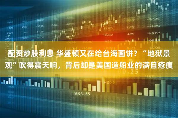 配资炒股利息 华盛顿又在给台海画饼？“地狱景观”吹得震天响，背后却是美国造船业的满目疮痍