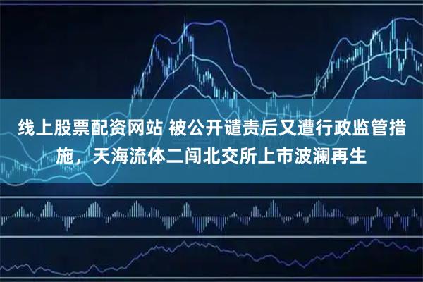 线上股票配资网站 被公开谴责后又遭行政监管措施，天海流体二闯北交所上市波澜再生