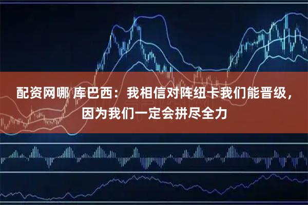 配资网哪 库巴西：我相信对阵纽卡我们能晋级，因为我们一定会拼尽全力