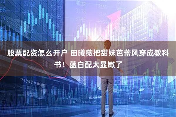 股票配资怎么开户 田曦薇把甜妹芭蕾风穿成教科书！蓝白配太显嫩了