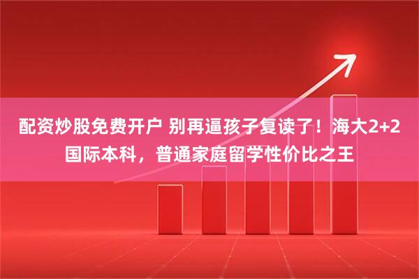 配资炒股免费开户 别再逼孩子复读了!海大2+2国际本科,普通家庭留学性价比之王