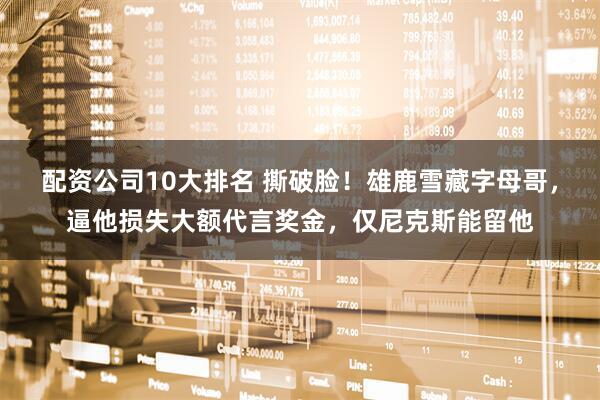 配资公司10大排名 撕破脸！雄鹿雪藏字母哥，逼他损失大额代言奖金，仅尼克斯能留他