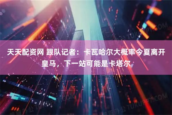 天天配资网 跟队记者：卡瓦哈尔大概率今夏离开皇马，下一站可能是卡塔尔