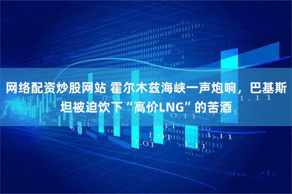 网络配资炒股网站 霍尔木兹海峡一声炮响，巴基斯坦被迫饮下“高价LNG”的苦酒