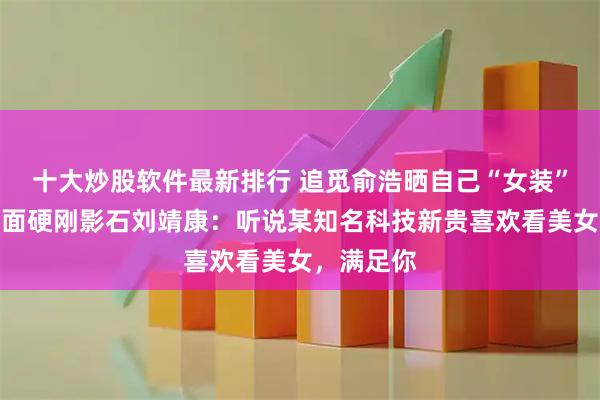 十大炒股软件最新排行 追觅俞浩晒自己“女装”视频，正面硬刚影石刘靖康：听说某知名科技新贵喜欢看美女，满足你