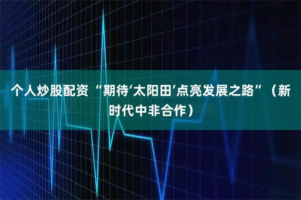 个人炒股配资 “期待‘太阳田’点亮发展之路”（新时代中非合作）