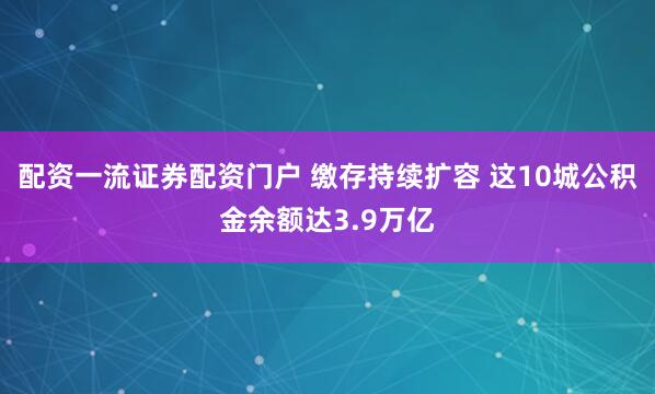 配资一流证券配资门户 缴存持续扩容 这10城公积金余额达3.9万亿