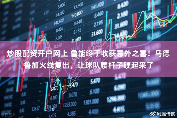 炒股配资开户网上 鲁能终于收获意外之喜!马德鲁加火线复出,让球队腰杆子硬起来了