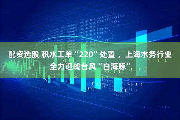 配资选股 积水工单“220”处置 ，上海水务行业全力迎战台风“白海豚”