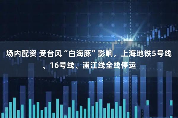 场内配资 受台风“白海豚”影响，上海地铁5号线、16号线、浦江线全线停运