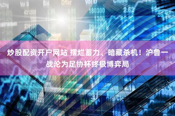 炒股配资开户网站 摆烂蓄力、暗藏杀机！沪鲁一战沦为足协杯终极博弈局